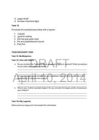 DRAFT
April 10, 2014
8. pages 40-98
9. the New York-Paris flight
Task 15.
Punctuate the words/phrases below with a hyphen.
1. coopted
2. good for nothing
3. She has gray green eyes
4. Pre and postadolescent trauma
5. Forty five
YOUR DISCOVERY TASK
Task 16: Me-Metaphors
Task 16.1 One with Others
 Do you consider the Tubbataha Reefs as nature’s legacy to mankind? What connections
do you share with Tubbataha Reefs?
______________________________________________________________________
______________________________________________________________________
______________________________________________________________________
 Do you consider cultural heritage as your forefathers’ legacy? What is your role in the
preservation of culture in the country?
______________________________________________________________________
______________________________________________________________________
______________________________________________________________________
 What is your mother’s greatest legacy? Do you consider this legacy worthy of passing to
your children?
______________________________________________________________________
______________________________________________________________________
______________________________________________________________________
Task 16.2 My Legacies
What would your legacy be? Accomplish the chart below.
 