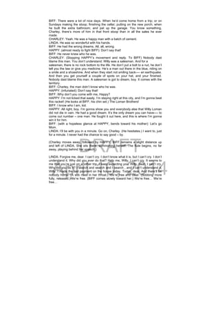 DRAFT
April 10, 2014
BIFF: There were a lot of nice days. When he’d come home from a trip; or on
Sundays making the stoop; finishing the cellar; putting on the new porch; when
he built the extra bathroom; and pat up the garage. You know something,
Charley, there’s more of him in that front stoop than in all the sales he ever
made.
CHARLEY: Yeah. He was a happy man with a batch of cement.
LINDA: He was so wonderful with his hands.
BIFF: He had the wrong dreams. All, all, wrong.
HAPPY: (almost ready to fight BIFF): Don’t say that!
BIFF: He never knew who he was.
CHARLEY: (Stopping HAPPY’s movement and reply. To BIFF) Nobody dast
blame this man. You don’t understand: Willy was a salesman. And for a
salesman, there is no rock bottom to the life. He don’t put a bolt to a nut, he don’t
tell you the law or give you medicine. He’s a man out there in the blue, riding on
a smile and a shoeshine. And when they start not smiling back---- an earthquake.
And then you get yourself a couple of spots on your hat, and your finished.
Nobody dast blame this man. A salesman is got to dream, boy. It comes with the
territory.
BIFF: Charley, the man didn’t know who he was.
HAPPY: (infuriated): Don’t say that!
BIFF: Why don’t you come with me, Happy?
HAPPY: I’m not licked that easily. I’m staying right at this city, and I’m gonna beat
this racket! (He looks at BIFF, his chin set.) The Loman Brothers!
BIFF: I know who I am, kid.
HAPPY: All right, boy. I’m gonna show you and everybody else that Willy Loman
did not die in vain. He had a good dream. It’s the only dream you can have---- to
come out number – one man. He fought it out here, and this is where I’m gonna
win it for him.
BIFF: (with a hopeless glance at HAPPY, bends toward his mother): Let’s go
Mom.
LINDA: I’ll be with you in a minute. Go on, Charley. (He hesitates.) I want to, just
for a minute. I never had the chance to say good – by.
(Charley moves away, followed by HAPPY. BIFF remains a slight distance up
and left of LINDA. She sits there, summoning herself. The flute begins, no far
away, playing behind her speech.)
LINDA: Forgive me, dear. I can’t cry. I don’t know what it is, but I can’t cry. I don’t
understand it. Why did you ever do that? Help me, Willy, I can’t cry. It seems to
me that you’re just on another trip. I keep expecting you. Willy, dear, I can’t cry.
Why did you do it? I search and search and I search , and I can’t understand it,
Willy. I made the last payment on the house today. Today, dear. And there’ll be
nobody home. (A sob rises in her throat.) We’re free and clear. (Sobbing more
fully, released.)We’re free. (BIFF comes slowly toward her.) We’re free… We’re
free…
 