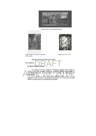 DRAFT
April 10, 2014
                                                       Vintage Poster THE SHOEMAKER DRAMA                                                              
 Stage Design for Ostrovsky’s play Paint        Stage Set for Act III of ‘Le 
Chateau Loch
http://www.zazzle.com/stage+play+posters
Your Treasure
For Whom I Need to Change
The ending of the play “Death of a Salesman” depicted that to focus on
money as the only measure of success, instead of fulfilling our obligation to
our loved ones and to our society will not bring us happiness and
contentment.
As a student, a child, and a good patriotic citizen, what can you
suggest in order to leave a remarkable contribution for a family and societal
reform? Express them by completing the phrases:
 