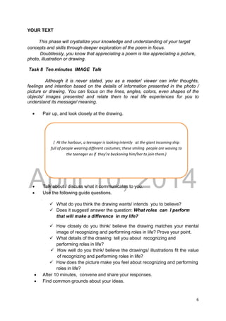 DRAFT
April 10, 2014
6 
 
YOUR TEXT
This phase will crystallize your knowledge and understanding of your target
concepts and skills through deeper exploration of the poem in focus.
Doubtlessly, you know that appreciating a poem is like appreciating a picture,
photo, illustration or drawing.
Task 8 Ten minutes IMAGE Talk
Although it is never stated, you as a reader/ viewer can infer thoughts,
feelings and intention based on the details of information presented in the photo /
picture or drawing. You can focus on the lines, angles, colors, even shapes of the
objects/ images presented and relate them to real life experiences for you to
understand its message/ meaning.
 Pair up, and look closely at the drawing.
 Talk about / discuss what it communicates to you.
 Use the following guide questions.
.
 What do you think the drawing wants/ intends you to believe?
 Does it suggest/ answer the question: What roles can I perform
that will make a difference in my life?
 How closely do you think/ believe the drawing matches your mental
image of recognizing and performing roles in life? Prove your point.
 What details of the drawing tell you about recognizing and
performing roles in life?
 How well do you think/ believe the drawings/ illustrations fit the value
of recognizing and performing roles in life?
 How does the picture make you feel about recognizing and performing
roles in life?
 After 10 minutes, convene and share your responses.
 Find common grounds about your ideas.
(  At the harbour, a teenager is looking intently   at the giant incoming ship 
full of people wearing different costumes; these smiling  people are waving to 
the teenager as if  they’re beckoning him/her to join them.) 
 