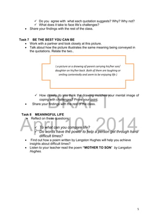 DRAFT
April 10, 2014
5 
 
 Do you agree with what each quotation suggests? Why? Why not?
 What does it take to face life’s challenges?
 Share your findings with the rest of the class.
Task 7 BE THE BEST YOU CAN BE
 Work with a partner and look closely at this picture.
 Talk about how the picture illustrates the same meaning being conveyed in
the quotations. Relate the two..
 How closely do you think the drawing matches your mental image of
coping with challenges? Prove your point.
 Share your findings with the rest of the class.
Task 8 MEANINGFUL LIFE
 Reflect on these questions:
 To what can you compare life?
 Do words have the power to help a person get through hard/
difficult times?
 Find out how a poem written by Langston Hughes will help you achieve
insights about difficult times?
 Listen to your teacher read the poem “MOTHER TO SON” by Langston
Hughes.
( a picture or a drawing of parent carrying his/her son/ 
daughter on his/her back .Both of them are laughing or  
smiling contentedly and seem to be enjoying life ) 
 
