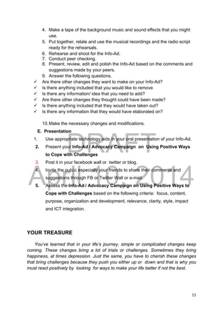 DRAFT
April 10, 2014
15 
 
4. Make a tape of the background music and sound effects that you might
use.
5. Put together, relate and use the musical recordings and the radio script
ready for the rehearsals.
6. Rehearse and shoot for the Info-Ad.
7. Conduct peer checking.
8. Present, review, edit and polish the Info-Ad based on the comments and
suggestions made by your peers.
9. Answer the following questions.
 Are there other changes they want to make on your Info-Ad?
 Is there anything included that you would like to remove
 Is there any information/ idea that you need to add?
 Are there other changes they thought could have been made?
 Is there anything included that they would have taken out?
 Is there any information that they would have elaborated on?
10.Make the necessary changes and modifications.
E. Presentation
1. Use appropriate technology aids in your oral presentation of your Info-Ad.
2. Present your Info-Ad / Advocacy Campaign on Using Positive Ways
to Cope with Challenges
3. Post it in your facebook wall or twitter or blog.
4. Invite the public especially your friends to share their comments and
suggestions through FB or Twitter Wall or e-mail.
5. Assess the Info-Ad / Advocacy Campaign on Using Positive Ways to
Cope with Challenges based on the following criteria: focus, content,
purpose, organization and development, relevance, clarity, style, impact
and ICT integration.
YOUR TREASURE
You’ve learned that in your life’s journey, simple or complicated changes keep
coming. These changes bring a lot of trials or challenges. Sometimes they bring
happiness, at times depression. Just the same, you have to cherish these changes
that bring challenges because they push you either up or down and that is why you
must react positively by looking for ways to make your life better if not the best.
 