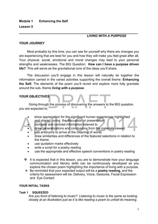 DRAFT
April 10, 2014
1 
 
Module 1 Enhancing the Self
Lesson 5
___________________________________________________________________
LIVING WITH A PURPOSE
YOUR JOURNEY
Most probably by this time, you can see for yourself why there are changes you
are experiencing that are best for you and how they will make you feel great after all.
Your physical, social, emotional and moral changes may lead to your personal
strengths and weaknesses. The BIG Question: How can I have a purpose driven
life?  This will serve as the gravitational core of the ideas you’ll share.
The discussion you’ll engage in this lesson will naturally tie together the
information carried in the varied activities supporting the overall theme: Enhancing
the Self. The elements of the poem you’ll revisit and explore more fully gravitate
around the sub- theme living with a purpose.
YOUR OBJECTIVES
Going through the process of discovering the answers to the BIG question,
you are expected to:
 show appreciation for the significant human experiences highlighted
and shared during the discussion or presentation
 compare and contrast information listened to
 draw generalizations and conclusions from the materials viewed
 use antonyms to arrive at the meaning of words
 draw similarities and differences of the featured selections in relation to
the theme
 use quotation marks effectively
 write a script for a poetry reading
 use the appropriate and effective speech conventions in poetry reading
 It is expected that in this lesson, you are to demonstrate how your language
communication and literary skills can be continuously developed as you
explore the chosen poem highlighting the importance of living with a purpose.
 Be reminded that your expected output will be a poetry reading, and the
criteria for assessment will be: Delivery, Voice, Gestures, Facial Expression
and Eye Contact
YOUR INITIAL TASKS
Task 1 SQUEEZED
Are you fond of listening to music? Listening to music is the same as looking
closely at an illustration just as it is like reading a poem to unfold its meaning.
 