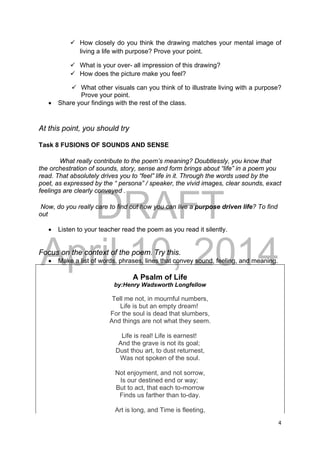 DRAFT
April 10, 2014
4 
 
 How closely do you think the drawing matches your mental image of
living a life with purpose? Prove your point.
 What is your over- all impression of this drawing?
 How does the picture make you feel?
 What other visuals can you think of to illustrate living with a purpose?
Prove your point.
 Share your findings with the rest of the class.
At this point, you should try
Task 8 FUSIONS OF SOUNDS AND SENSE
What really contribute to the poem’s meaning? Doubtlessly, you know that
the orchestration of sounds, story, sense and form brings about “life” in a poem you
read. That absolutely drives you to “feel” life in it. Through the words used by the
poet, as expressed by the “ persona” / speaker, the vivid images, clear sounds, exact
feelings are clearly conveyed .
Now, do you really care to find out how you can live a purpose driven life? To find
out
 Listen to your teacher read the poem as you read it silently.
Focus on the context of the poem. Try this.
 Make a list of words, phrases, lines that convey sound, feeling, and meaning.
A Psalm of Life
by:Henry Wadsworth Longfellow
Tell me not, in mournful numbers,
Life is but an empty dream!
For the soul is dead that slumbers,
And things are not what they seem.
Life is real! Life is earnest!
And the grave is not its goal;
Dust thou art, to dust returnest,
Was not spoken of the soul.
Not enjoyment, and not sorrow,
Is our destined end or way;
But to act, that each to-morrow
Finds us farther than to-day.
Art is long, and Time is fleeting,
 