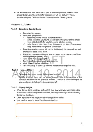DRAFT
April 10, 2014
2 
 
 Be reminded that your expected output is a very impressive speech choir
presentation, and the criteria for assessment will be: Delivery, Voice,
Audience Impact, Gestures Facial Expressions and Choreography.
YOUR INITIAL TASKS
Task 1 Something Special Game
 Form two big groups.
 With your groupmates
 recall the poems you’ve explored in class
 select lines that you found special something new or that affect
your attitude in life for you to become a better person.
 write these chosen lines from the poems on slips of papers and
drop them in the designated special box
 Draw lots on which group will be the first to read the chosen lines and
share your ideas about them.
 Recall and use everything you learned about enhancing yourself from
the lessons from week 1 to 8.
 Take turns in sharing insights.
 For three (3) minutes, share your insights.
 Allot 5 points for each sharing.
 The first group to come up with the most number of points wins.
Task 2 Here and Now
 Reflect on the recent issues that we need to attend to.
 Decide which of them can be solved through your understanding of the
concepts revealed in the previous lessons. Which of these concepts do
you need more to help solve these problems?
Task 3 Dignity Delight
 What do you do to celebrate self-worth? You buy what you want, take a trip
to the mall, stroll in the park or seashore, or hang out with your friends doing
things you like to do.
 Draw a picture of the ways you celebrate your self-worth.
 Use creative ways to show them in your drawing. 
 
 
 
 
 