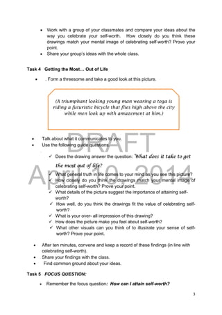 DRAFT
April 10, 2014
3 
 
 Work with a group of your classmates and compare your ideas about the
way you celebrate your self-worth. How closely do you think these
drawings match your mental image of celebrating self-worth? Prove your
point.
 Share your group’s ideas with the whole class. 
 
Task 4 Getting the Most… Out of Life
 . Form a threesome and take a good look at this picture.
 Talk about what it communicates to you.
 Use the following guide questions.
.
 Does the drawing answer the question: What does it take to get
the most out of life?
 What general truth in life comes to your mind as you see this picture?
 How closely do you think the drawings match your mental image of
celebrating self-worth? Prove your point.
 What details of the picture suggest the importance of attaining self-
worth?
 How well, do you think the drawings fit the value of celebrating self-
worth?
 What is your over- all impression of this drawing?
 How does the picture make you feel about self-worth?
 What other visuals can you think of to illustrate your sense of self-
worth? Prove your point.
 After ten minutes, convene and keep a record of these findings (in line with
celebrating self-worth).
 Share your findings with the class.
 Find common ground about your ideas.
Task 5 FOCUS QUESTION:
 Remember the focus question: How can I attain self-worth?
(A triumphant looking young man wearing a toga is
riding a futuristic bicycle that flies high above the city
while men look up with amazement at him.)
 