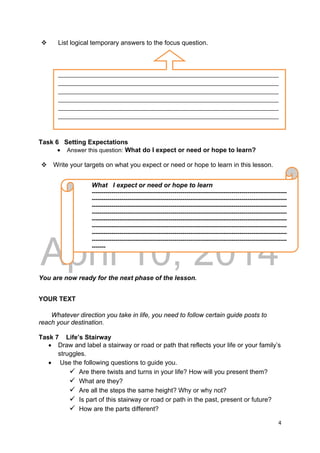 DRAFT
April 10, 2014
4 
 
 List logical temporary answers to the focus question.
Task 6 Setting Expectations
 Answer this question: What do I expect or need or hope to learn?
 Write your targets on what you expect or need or hope to learn in this lesson.
You are now ready for the next phase of the lesson.
YOUR TEXT
Whatever direction you take in life, you need to follow certain guide posts to
reach your destination.
Task 7 Life’s Stairway
 Draw and label a stairway or road or path that reflects your life or your family’s
struggles.
 Use the following questions to guide you.
 Are there twists and turns in your life? How will you present them?
 What are they?
 Are all the steps the same height? Why or why not?
 Is part of this stairway or road or path in the past, present or future?
 How are the parts different?
What I expect or need or hope to learn
---------------------------------------------------------------------------------------------------
---------------------------------------------------------------------------------------------------
---------------------------------------------------------------------------------------------------
---------------------------------------------------------------------------------------------------
---------------------------------------------------------------------------------------------------
---------------------------------------------------------------------------------------------------
---------------------------------------------------------------------------------------------------
---------------------------------------------------------------------------------------------------
-------
___________________________________________________________________________
___________________________________________________________________________
___________________________________________________________________________
___________________________________________________________________________
___________________________________________________________________________
___________________________________________________________________________
 
