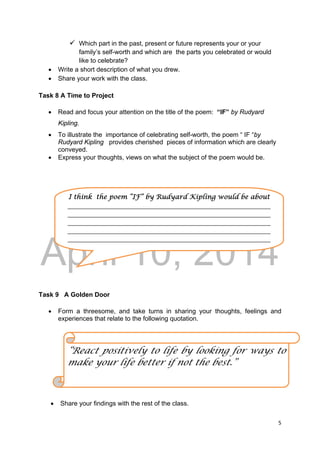 DRAFT
April 10, 2014
5 
 
 Which part in the past, present or future represents your or your
family’s self-worth and which are the parts you celebrated or would
like to celebrate?
 Write a short description of what you drew.
 Share your work with the class.
Task 8 A Time to Project
 Read and focus your attention on the title of the poem: “IF” by Rudyard
Kipling.
 To illustrate the importance of celebrating self-worth, the poem “ IF “by
Rudyard Kipling provides cherished pieces of information which are clearly
conveyed.
 Express your thoughts, views on what the subject of the poem would be.
Task 9 A Golden Door
 Form a threesome, and take turns in sharing your thoughts, feelings and
experiences that relate to the following quotation.
 Share your findings with the rest of the class.
“React positively to life by looking for ways to
make your life better if not the best.”
I think the poem “IF” by Rudyard Kipling would be about 
_____________________________________________________________________
_____________________________________________________________________
_____________________________________________________________________
_____________________________________________________________________
_____________________________________________________________________
 