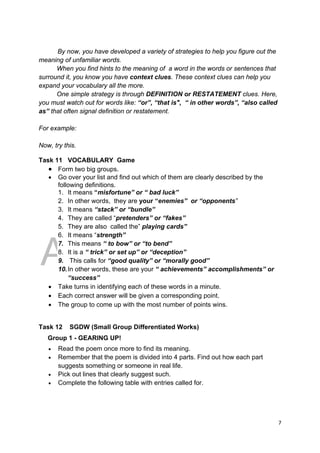DRAFT
April 10, 2014
7 
 
By now, you have developed a variety of strategies to help you figure out the
meaning of unfamiliar words.
When you find hints to the meaning of a word in the words or sentences that
surround it, you know you have context clues. These context clues can help you
expand your vocabulary all the more.
One simple strategy is through DEFINITION or RESTATEMENT clues. Here,
you must watch out for words like: “or”, “that is", “ in other words”, “also called
as” that often signal definition or restatement.
For example:
Now, try this.
Task 11 VOCABULARY Game
 Form two big groups.
 Go over your list and find out which of them are clearly described by the
following definitions.
1. It means “misfortune” or “ bad luck”
2. In other words, they are your “enemies” or “opponents”
3. It means “stack” or “bundle”
4. They are called “pretenders” or “fakes”
5. They are also called the” playing cards”
6. It means “strength”
7. This means “ to bow” or “to bend”
8. It is a “ trick” or set up” or “deception”
9. This calls for “good quality” or “morally good”
10.In other words, these are your “ achievements” accomplishments” or
“success”
 Take turns in identifying each of these words in a minute.
 Each correct answer will be given a corresponding point.
 The group to come up with the most number of points wins.
Task 12 SGDW (Small Group Differentiated Works)
Group 1 - GEARING UP!
 Read the poem once more to find its meaning.
 Remember that the poem is divided into 4 parts. Find out how each part
suggests something or someone in real life.
 Pick out lines that clearly suggest such.
 Complete the following table with entries called for.
 