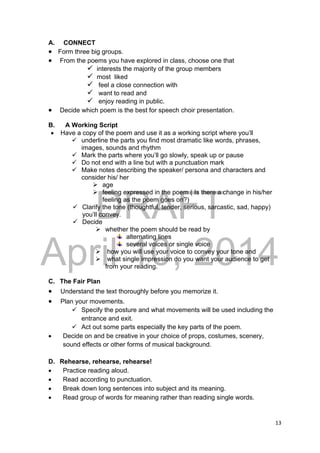 DRAFT
April 10, 2014
13 
 
A. CONNECT
 Form three big groups.
 From the poems you have explored in class, choose one that
 interests the majority of the group members
 most liked
 feel a close connection with
 want to read and
 enjoy reading in public.
 Decide which poem is the best for speech choir presentation.
B. A Working Script
 Have a copy of the poem and use it as a working script where you’ll
 underline the parts you find most dramatic like words, phrases,
images, sounds and rhythm
 Mark the parts where you’ll go slowly, speak up or pause
 Do not end with a line but with a punctuation mark
 Make notes describing the speaker/ persona and characters and
consider his/ her
 age
 feeling expressed in the poem ( Is there a change in his/her
feeling as the poem goes on?)
 Clarify the tone (thoughtful, tender, serious, sarcastic, sad, happy)
you’ll convey.
 Decide
 whether the poem should be read by
alternating lines
several voices or single voice
 how you will use your voice to convey your tone and
 what single impression do you want your audience to get
from your reading.
C. The Fair Plan
 Understand the text thoroughly before you memorize it.
 Plan your movements.
 Specify the posture and what movements will be used including the
entrance and exit.
 Act out some parts especially the key parts of the poem.
 Decide on and be creative in your choice of props, costumes, scenery,
sound effects or other forms of musical background.
D. Rehearse, rehearse, rehearse!
 Practice reading aloud.
 Read according to punctuation.
 Break down long sentences into subject and its meaning.
 Read group of words for meaning rather than reading single words.
 