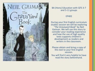 BA (Hons) Education with QTS 3-7
and 5-11 groups
EP402
During your first English curriculum
studies session we will be exploring
“The Graveyard Book” by Neil
Gaiman. We will use this story to
consider your reading experience
and how the use of high quality
texts supports children’s
development as readers and
writers in the classroom.
Please obtain and bring a copy of
this text to your first English
session.
You will find it very helpful to have
read the story beforehand.
 
