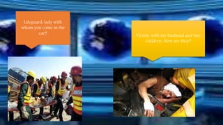 Lifeguard: lady with 
whom you come in the 
car? Victim: with my husband and two 
children. How are they? 
 