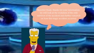 Reporter Study: thanks for your information, 
we will look at the evolution of the only 
survivor of the accident and further research 
on how this tragic accident occurred. 
 