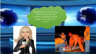 Lifeguard: we are in the scene 
where the facts the only 
survivor is awakening slowly 
going to try to talk to her 
occurred. 
 