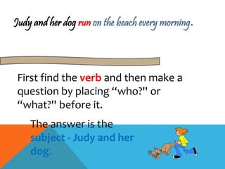 Judy and her dog run on the beach every morning. 
First find the verb and then make a 
question by placing “who?'' or 
“what?'' before it. 
The answer is the 
subject - Judy and her 
dog. 
 