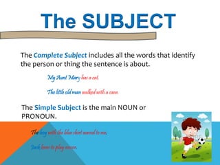 The SUBJECT 
The Complete Subject includes all the words that identify 
the person or thing the sentence is about. 
My Aunt Mary has a cat. 
The little old man walked with a cane. 
The Simple Subject is the main NOUN or 
PRONOUN. 
The boy with the blue shirt waved to me. 
Jack loves to play soccer. 
 