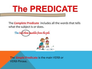 The PREDICATE 
The Complete Predicate includes all the words that tells 
what the subject is or does. 
Tim took three marbles from the pile. 
The Simple Predicate is the main VERB or 
VERB Phrase. 
 