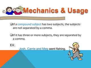 If a compound subject has two subjects, the subjects 
are not separated by a comma. 
If it has three or more subjects, they are separated by 
a comma. 
EX: 
Josh, Carrie and Meg went fishing. 
 