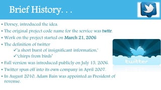 Brief History. . . 
• Dorsey, introduced the idea. 
• The original project code name for the service was twttr. 
• Work on the project started on March 21, 2006 
• The definition of twitter 
'a short burst of insignificant information,' 
‘chirps from birds’ 
• Full version was introduced publicly on July 15, 2006. 
• Twitter spun off into its own company in April 2007. 
• In August 2010, Adam Bain was appointed as President of 
revenue. 
 