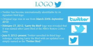 LOGO 
• Twitter has become internationally identifiable by its 
signature bird logo. 
• Original logo was in use from March 2006-September 
2010. 
• February 27, 2012, "Larry the Bird" logo was revealed that 
it was named after Larry Bird of the NBA's Boston Celtics 
fame. 
• June 5, 2012–present. Twitter unveiled its third logo 
redesign, replacing Larry the Bird with an updated icon 
simply named as the "Twitter Bird." 
 