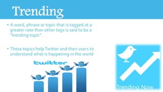 Trending 
• A word, phrase or topic that is tagged at a 
greater rate than other tags is said to be a 
"trending topic". 
• These topics help Twitter and their users to 
understand what is happening in the world 
 