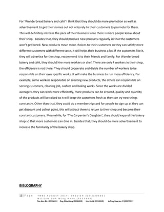 For ‘Wonderbread bakery and café’ I think that they should do more promotion as well as 
advertisement to get their names out not only rely to their customers to promote for them. 
This will definitely increase the pace of their business since there is more people know about 
their shop. Besides that, they should produce new products regularly so that the customers 
won’t get bored. New products mean more choices to their customers so they can satisfy more 
different customers with different taste, it will helps their business a lot. If the customers like it, 
they will advertise for the shop, recommend it to their friends and family. For Wonderbread 
bakery and café, they should hire more workers or chef. There are only 4 workers in their shop, 
the efficiency is not there. They should cooperate and divide the number of workers to be 
responsible on their own specific works. It will make the business to run more efficiency. For 
example, some workers responsible on creating new products, the others can responsible on 
serving customers, cleaning job, cashier and baking works. Since the works are divided 
averagely, they can work more efficiently, more products can be created, quality and quantity 
of the products will be raised so It will keep the customers fresh as they can try new things 
constantly. Other than that, they could do a membership card for people to sign up as they can 
get discount and collect point, this will attract them to return to their shop and become their 
constant customers. Meanwhile, for ‘The Carpenter’s Daughter’, they should expand the bakery 
shop so that more customers can dine in. Besides that, they should do more advertisement to 
increase the familiarity of the bakery shop. 
BIBLOGRAPHY 
11| P a g e F N B E A U G U S T 2 0 1 4 - E N G L I S H 2 ( E L G 3 0 6 0 5 ) 
W i l l i a m G o h M i n g H a n n ( 0 3 1 7 9 4 9 ) 
Tan Ken Ric (0318631) Ong Chia Hong (0318459) Lim Jie Qi (0318313) Jeffrey Liea Jun Yi (0317951) 
 