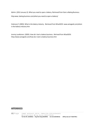 Admin. (2011 January 3). What you need to open a bakery. Retrieved from Start a Baking Business: 
http:www. baking-business.com/what-you-need-to-open-a-bakery/ 
Coleman,P. (2003). What is the bakery industry. Retrieved from WiseGEEK: www.wisegeek.com/what-is- 
the-bakery-industry.htm 
Jeremy Laukkonen. (2003). How do I start a bakery business.. Retrived from WiseGEEK: 
http://www.wisegeek.com/how-do-i-start-a-bakery-business.htm 
APPENDICES 
12| P a g e F N B E A U G U S T 2 0 1 4 - E N G L I S H 2 ( E L G 3 0 6 0 5 ) 
W i l l i a m G o h M i n g H a n n ( 0 3 1 7 9 4 9 ) 
Tan Ken Ric (0318631) Ong Chia Hong (0318459) Lim Jie Qi (0318313) Jeffrey Liea Jun Yi (0317951) 
 