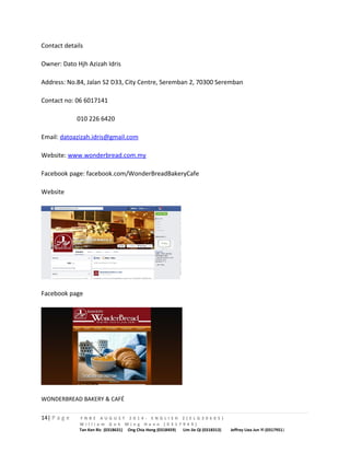 Contact details 
Owner: Dato Hjh Azizah Idris 
Address: No.84, Jalan S2 D33, City Centre, Seremban 2, 70300 Seremban 
Contact no: 06 6017141 
010 226 6420 
Email: datoazizah.idris@gmail.com 
Website: www.wonderbread.com.my 
Facebook page: facebook.com/WonderBreadBakeryCafe 
Website 
Facebook page 
WONDERBREAD BAKERY & CAFÉ 
14| P a g e F N B E A U G U S T 2 0 1 4 - E N G L I S H 2 ( E L G 3 0 6 0 5 ) 
W i l l i a m G o h M i n g H a n n ( 0 3 1 7 9 4 9 ) 
Tan Ken Ric (0318631) Ong Chia Hong (0318459) Lim Jie Qi (0318313) Jeffrey Liea Jun Yi (0317951) 
 