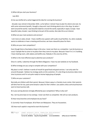 1) When did you start your business? 
July 2011 
2) Can you briefly tell us what triggered the idea for running the business? 
Actually I was retired in December 2010 , so far before I retired I have to plan for what to do next. So 
with some retirement benefit, I bought a shop and I start thinking what to do in the shop. So when I 
went around the world, I saw beautiful bakeries around the world, especially in Japan, Europe. I love 
beautiful cakes, breads. I was thinking to be part of the society. Also take this as an interest. 
3) What are your main products and services? 
I aim more on cakes, bread. I have a buffet area upstairs with audio visual facilities. So, when anybody 
wants to celebrate or have a meeting and function, we have a beautiful place for them. 
4) Who are your main competitors? 
Even though there a few bakery shops in the area, I never see them as a competitor. I just do business as 
usual, if people like to come to my place then they come to my place. Because I have 4 in 1 in 1 building. 
I have meeting room, café, bakery and buffet area. Nobody in this area has all this. 
5) What is the most effective way to advertise your products? 
Once in a while, I advertise through the Metro Magazine. I have my own website on my Facebook. 
6) What strategy are you using to compete with your competitors? 
My place is small. I believe in words of mouth for good food and good services. I can only cater for 
around 24 people. I believe my strategy works on the customers. It’s only thing my business takes more 
time to process and I’m not quite ready to receive large group of people. 
7) Who are your customers? 
Normally are children with their parent. Because 2 doors away is a Yamaha music center, their parents 
will dine here for tea, pack some bread or cakes for their children. Less adults unless some businessman 
want to have business talk. 
8) Is your pricing decision strongly affected by your competitors? Why or why not? 
No, I set my price base on my costings. I never see them as competitor. We sell our own products. 
9) How many branches and employee do you have? 
0. Currently I have 4 employee. All of them are Malaysians. They are housewives. 
10) How much capital is required to start this business? 
15| P a g e F N B E A U G U S T 2 0 1 4 - E N G L I S H 2 ( E L G 3 0 6 0 5 ) 
W i l l i a m G o h M i n g H a n n ( 0 3 1 7 9 4 9 ) 
Tan Ken Ric (0318631) Ong Chia Hong (0318459) Lim Jie Qi (0318313) Jeffrey Liea Jun Yi (0317951) 
 