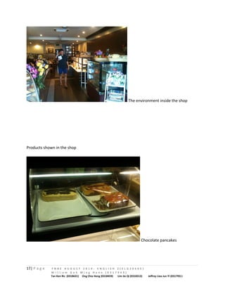 The environment inside the shop 
Products shown in the shop 
Chocolate pancakes 
17| P a g e F N B E A U G U S T 2 0 1 4 - E N G L I S H 2 ( E L G 3 0 6 0 5 ) 
W i l l i a m G o h M i n g H a n n ( 0 3 1 7 9 4 9 ) 
Tan Ken Ric (0318631) Ong Chia Hong (0318459) Lim Jie Qi (0318313) Jeffrey Liea Jun Yi (0317951) 
 