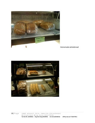 Homemade wholebread 
18| P a g e F N B E A U G U S T 2 0 1 4 - E N G L I S H 2 ( E L G 3 0 6 0 5 ) 
W i l l i a m G o h M i n g H a n n ( 0 3 1 7 9 4 9 ) 
Tan Ken Ric (0318631) Ong Chia Hong (0318459) Lim Jie Qi (0318313) Jeffrey Liea Jun Yi (0317951) 
 