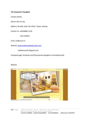 The Carpenter’s Daughter 
Contact details 
Owner: Ms Jin Ling 
Address: No.46G, Jalan USJ 10/1E, Taipan, Subang 
Contact no: +6(03)8081 1218 
016 2762811 
Email: jin@ovenrun 
Website: www.tcdartisanbakerycafe.com; 
tcdbakerycafe.blogspot.com 
Facebook page: facebook.com/thecarpentersdaughter.artisanbakerycafe 
Website 
20| P a g e F N B E A U G U S T 2 0 1 4 - E N G L I S H 2 ( E L G 3 0 6 0 5 ) 
W i l l i a m G o h M i n g H a n n ( 0 3 1 7 9 4 9 ) 
Tan Ken Ric (0318631) Ong Chia Hong (0318459) Lim Jie Qi (0318313) Jeffrey Liea Jun Yi (0317951) 
 