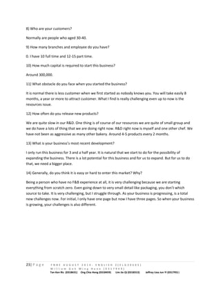 8) Who are your customers? 
Normally are people who aged 30-40. 
9) How many branches and employee do you have? 
0. I have 10 full time and 12-15 part time. 
10) How much capital is required to start this business? 
Around 300,000. 
11) What obstacle do you face when you started the business? 
It is normal there is less customer when we first started as nobody knows you. You will take easily 8 
months, a year or more to attract customer. What I find is really challenging even up to now is the 
resources issue. 
12) How often do you release new products? 
We are quite slow in our R&D. One thing is of course of our resources we are quite of small group and 
we do have a lots of thing that we are doing right now. R&D right now is myself and one other chef. We 
have not been as aggressive as many other bakery. Around 4-5 products every 2 months. 
13) What is your business’s most recent development? 
I only run this business for 3 and a half year. It is natural that we start to do for the possibility of 
expanding the business. There is a lot potential for this business and for us to expand. But for us to do 
that, we need a bigger place. 
14) Generally, do you think it is easy or hard to enter this market? Why? 
Being a person who have no F&B experience at all, it is very challenging because we are starting 
everything from scratch zero. Even going down to very small detail like packaging, you don’t which 
source to take. It is very challenging, but I struggle through. As your business is progressing, is a total 
new challenges now. For initial, I only have one page but now I have three pages. So when your business 
is growing, your challenges is also different. 
23| P a g e F N B E A U G U S T 2 0 1 4 - E N G L I S H 2 ( E L G 3 0 6 0 5 ) 
W i l l i a m G o h M i n g H a n n ( 0 3 1 7 9 4 9 ) 
Tan Ken Ric (0318631) Ong Chia Hong (0318459) Lim Jie Qi (0318313) Jeffrey Liea Jun Yi (0317951) 
 