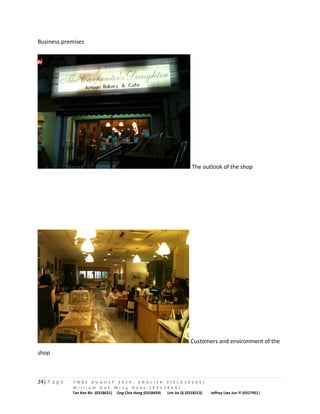 Business premises 
The outlook of the shop 
Customers and environment of the 
shop 
24| P a g e F N B E A U G U S T 2 0 1 4 - E N G L I S H 2 ( E L G 3 0 6 0 5 ) 
W i l l i a m G o h M i n g H a n n ( 0 3 1 7 9 4 9 ) 
Tan Ken Ric (0318631) Ong Chia Hong (0318459) Lim Jie Qi (0318313) Jeffrey Liea Jun Yi (0317951) 
 