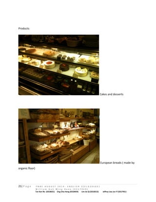 Products 
Cakes and desserts 
European breads ( made by 
organic floor) 
25| P a g e F N B E A U G U S T 2 0 1 4 - E N G L I S H 2 ( E L G 3 0 6 0 5 ) 
W i l l i a m G o h M i n g H a n n ( 0 3 1 7 9 4 9 ) 
Tan Ken Ric (0318631) Ong Chia Hong (0318459) Lim Jie Qi (0318313) Jeffrey Liea Jun Yi (0317951) 
 