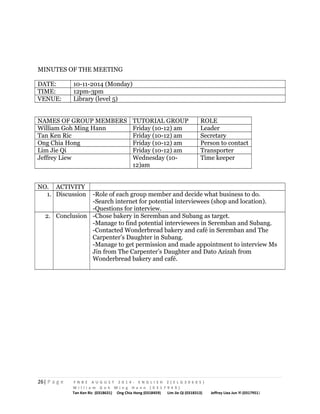 MINUTES OF THE MEETING 
DATE: 10-11-2014 (Monday) 
TIME: 12pm-3pm 
VENUE: Library (level 5) 
NAMES OF GROUP MEMBERS TUTORIAL GROUP ROLE 
William Goh Ming Hann Friday (10-12) am Leader 
Tan Ken Ric Friday (10-12) am Secretary 
Ong Chia Hong Friday (10-12) am Person to contact 
Lim Jie Qi Friday (10-12) am Transporter 
Jeffrey Liew Wednesday (10- 
12)am 
Time keeper 
NO. ACTIVITY 
1. Discussion -Role of each group member and decide what business to do. 
-Search internet for potential interviewees (shop and location). 
-Questions for interview. 
2. Conclusion -Chose bakery in Seremban and Subang as target. 
-Manage to find potential interviewees in Seremban and Subang. 
-Contacted Wonderbread bakery and café in Seremban and The 
Carpenter’s Daughter in Subang. 
-Manage to get permission and made appointment to interview Ms 
Jin from The Carpenter’s Daughter and Dato Azizah from 
Wonderbread bakery and café. 
26| P a g e F N B E A U G U S T 2 0 1 4 - E N G L I S H 2 ( E L G 3 0 6 0 5 ) 
W i l l i a m G o h M i n g H a n n ( 0 3 1 7 9 4 9 ) 
Tan Ken Ric (0318631) Ong Chia Hong (0318459) Lim Jie Qi (0318313) Jeffrey Liea Jun Yi (0317951) 
 