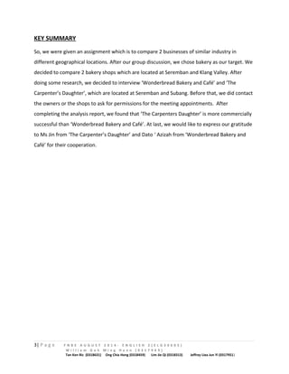 KEY SUMMARY 
So, we were given an assignment which is to compare 2 businesses of similar industry in 
different geographical locations. After our group discussion, we chose bakery as our target. We 
decided to compare 2 bakery shops which are located at Seremban and Klang Valley. After 
doing some research, we decided to interview ‘Wonderbread Bakery and Café’ and ‘The 
Carpenter’s Daughter’, which are located at Seremban and Subang. Before that, we did contact 
the owners or the shops to ask for permissions for the meeting appointments. After 
completing the analysis report, we found that ‘The Carpenters Daughter’ is more commercially 
successful than ‘Wonderbread Bakery and Café’. At last, we would like to express our gratitude 
to Ms Jin from ‘The Carpenter’s Daughter’ and Dato ‘ Azizah from ‘Wonderbread Bakery and 
Café’ for their cooperation. 
3| P a g e F N B E A U G U S T 2 0 1 4 - E N G L I S H 2 ( E L G 3 0 6 0 5 ) 
W i l l i a m G o h M i n g H a n n ( 0 3 1 7 9 4 9 ) 
Tan Ken Ric (0318631) Ong Chia Hong (0318459) Lim Jie Qi (0318313) Jeffrey Liea Jun Yi (0317951) 
 