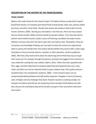 DESCRIPTION OF THE HISTORY OF THE TRADE/BUSINESS 
TRADE: BAKERY 
Bakery is the trade chosen for this research report. The bakery industry usually refers to grain-based 
food industry. For example, grain-based foods include breads, cakes, pies, pastries, baked 
pet treats, and other similar foods. Besides that, bakery also produces food to pets not only 
human. (Coleman, 2003). Starting your own bakery is not that easy. There are many aspects 
that we should consider. Before someone decide to operate a bakery. First, they will need to 
perform some market research, locate a source of financing, and obtain the proper license. 
Without a lincence, they won’t be able to open their own bakery shop. Meanwhile, if they do 
not possess any knowledge of baking, you may want to retain the services of a experienced 
baker or pastry chef. Besides that, they need to decide whether they want to offer a wide range 
of products or focus on bread, pastries, cupcakes, or other specialties. (Jeremy Laukkonen, 
2003). After that, they need to think about the advertising channel that they may use to get 
their names out. For example, through the opinions, promotes and suggests from customers or 
mass media like creating their own website. (Admin, 2011). Other than that, ingredients like 
flour, eggs, and other baked items to produce baked food and equipment like oven, scale, 
mixers and others are also an important factor to open a bakery shop. Their quality and price 
should be taken into consideration. (Coleman, 2003) . In this research report, we are 
comparing Wonderbread bakery and café and the carpenter’s Daughter in terms of business 
style, strategies and also challenges they faced. However, business is evolving evryday. For 
example, the bakery shop that we are comparing consist concepts of both bakery and café. 
Also, they are the only bakery shop which has both concepts in their area which make them 
very unique. 
4| P a g e F N B E A U G U S T 2 0 1 4 - E N G L I S H 2 ( E L G 3 0 6 0 5 ) 
W i l l i a m G o h M i n g H a n n ( 0 3 1 7 9 4 9 ) 
Tan Ken Ric (0318631) Ong Chia Hong (0318459) Lim Jie Qi (0318313) Jeffrey Liea Jun Yi (0317951) 
 