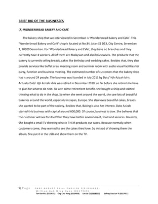 BRIEF BIO OF THE BUSINESSES 
(A) WONDERBREAD BAKERY AND CAFÉ 
The bakery shop that we interviewed in Seremban is ‘Wonderbread Bakery and Café’. This 
‘Wonderbread Bakery and Café’ shop is located at No.84, Jalan S2 D33, City Centre, Seremban 
2, 70300 Seremban. For ‘Wonderbread Bakery and Café’, they have no branches and they 
currently have 4 workers. All of them are Malaysian and also housewives. The products that the 
bakery is currently selling breads, cakes like birthday and wedding cakes. Besides that, they also 
provide services like buffet area, meeting room and seminar room with audio visual facilities for 
party, function and business meeting. The estimated number of customers that the bakery shop 
has is around 24 people. The business was founded in July 2011 by Dato’ Hjh Azizah Idris. 
Actually Dato’ Hjh Azizah Idris was retired in December 2010, so far before she retired she have 
to plan for what to do next. So with some retirement benefit, she bought a shop and started 
thinking what to do in the shop. So when she went around the world, she saw lots of beautiful 
bakeries around the world, especially in Japan, Europe. She also loves beautiful cakes, breads 
she wanted to be part of the society. Besides that, Baking is also her interest. Dato Azizah 
started this business with capital around 600,000. Of course, business is slow. She believes that 
the customer will see for itself that they have better environment, food and services. Recently, 
She bought a small TV showing what is THEIR products our cakes. Because normally when 
customers come, they wanted to see the cakes they have. So instead of showing them the 
album, She put it in the USB and show them on the TV. 
5| P a g e F N B E A U G U S T 2 0 1 4 - E N G L I S H 2 ( E L G 3 0 6 0 5 ) 
W i l l i a m G o h M i n g H a n n ( 0 3 1 7 9 4 9 ) 
Tan Ken Ric (0318631) Ong Chia Hong (0318459) Lim Jie Qi (0318313) Jeffrey Liea Jun Yi (0317951) 
 