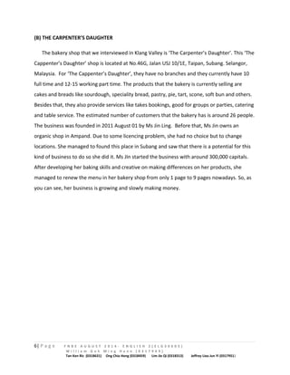 (B) THE CARPENTER’S DAUGHTER 
The bakery shop that we interviewed in Klang Valley is ‘The Carpenter’s Daughter’. This ‘The 
Cappenter’s Daughter’ shop is located at No.46G, Jalan USJ 10/1E, Taipan, Subang. Selangor, 
Malaysia. For ‘The Cappenter’s Daughter’, they have no branches and they currently have 10 
full time and 12-15 working part time. The products that the bakery is currently selling are 
cakes and breads like sourdough, speciality bread, pastry, pie, tart, scone, soft bun and others. 
Besides that, they also provide services like takes bookings, good for groups or parties, catering 
and table service. The estimated number of customers that the bakery has is around 26 people. 
The business was founded in 2011 August 01 by Ms Jin Ling. Before that, Ms Jin owns an 
organic shop in Ampand. Due to some licencing problem, she had no choice but to change 
locations. She managed to found this place in Subang and saw that there is a potential for this 
kind of business to do so she did it. Ms JIn started the business with around 300,000 capitals. 
After developing her baking skills and creative on making differences on her products, she 
managed to renew the menu in her bakery shop from only 1 page to 9 pages nowadays. So, as 
you can see, her business is growing and slowly making money. 
6| P a g e F N B E A U G U S T 2 0 1 4 - E N G L I S H 2 ( E L G 3 0 6 0 5 ) 
W i l l i a m G o h M i n g H a n n ( 0 3 1 7 9 4 9 ) 
Tan Ken Ric (0318631) Ong Chia Hong (0318459) Lim Jie Qi (0318313) Jeffrey Liea Jun Yi (0317951) 
 