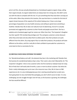 prior to all this, she was actually doing bread as a homebased supply to organic shops, selling 
their organic breads. So organic baked items are always been her strong area. She didn’t come 
out with this idea to compete with the rest. It’s just something that they have been carrying out 
all this while. When they started at this location, She saw that there is a market for this kind of 
organic bread, because of the capacity of this whole Subang area, it have a very large 
percentage of population are very health conscious and willing to spend more something is 
healthier. Besides that, Ms Jin does not really do much of advertising. A lot of it is actually 
promoted and suggested by customers to their friends and people around them. She has a 
website and a Facebook page to get her names out. Other than that, ‘The Carpenter’s Daughter 
has their specific TCD membership privilege card. The card gives customers certain discount 
when they come back and also allow them to collects point. Also their products are quite 
different from the others. By using organic flour to make their products, the products will taste 
different as the others, and this is why Ms Jin feels confident to persuade her customers to 
come back to them or promotes for her. 
(C) OBSTACLE FACED WHILE ENTERING THE MARKET 
For ‘Wonderbread bakery and café’, the obstacle they face is the marketing stuff. Besides that, 
the business for wonderbread bakery shop is slow. Their scale is also small. Meanwhile, for ‘The 
Carpenter’s Daughter’, there is less customer when she first started as nobody knows her shop. 
Ms Jin finds that it will easily take 8 months, a year or more to attract customer. But what she 
finds is really challenging even up to now is the resources issue. Also, Ms Jin have no F&B 
experience at all, it is very challenging because she is starting everything from scratch zero. 
Even going down to very small detail like packaging, you don’t which source to take. It is very 
challenging, but she struggle through. Even till now, as the business is growing, the challenges 
she face would be different. 
8| P a g e F N B E A U G U S T 2 0 1 4 - E N G L I S H 2 ( E L G 3 0 6 0 5 ) 
W i l l i a m G o h M i n g H a n n ( 0 3 1 7 9 4 9 ) 
Tan Ken Ric (0318631) Ong Chia Hong (0318459) Lim Jie Qi (0318313) Jeffrey Liea Jun Yi (0317951) 
 