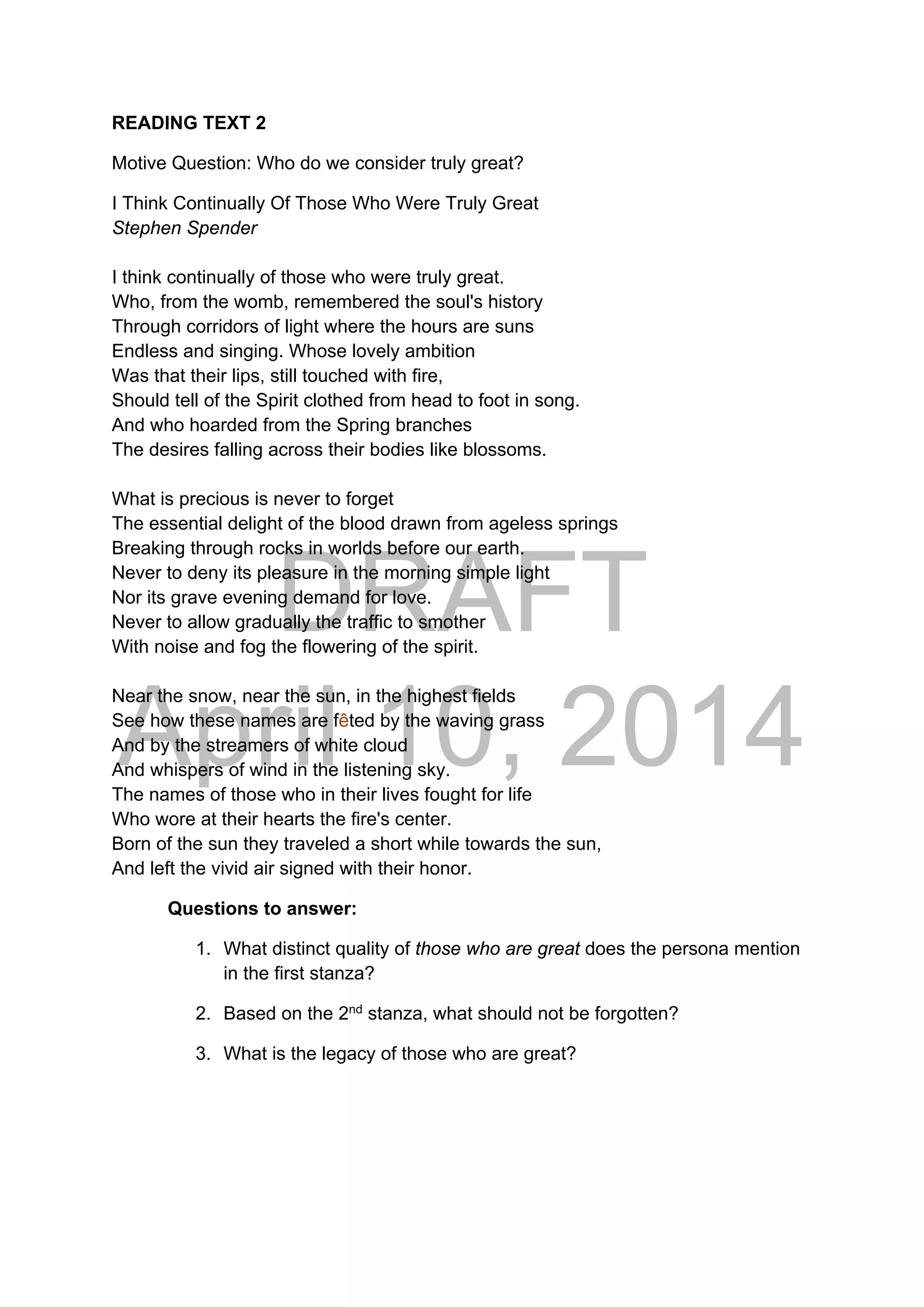 DRAFT
April 10, 2014
READING TEXT 2
Motive Question: Who do we consider truly great?
I Think Continually Of Those Who Were Truly Great
Stephen Spender
I think continually of those who were truly great.
Who, from the womb, remembered the soul's history
Through corridors of light where the hours are suns
Endless and singing. Whose lovely ambition
Was that their lips, still touched with fire,
Should tell of the Spirit clothed from head to foot in song.
And who hoarded from the Spring branches
The desires falling across their bodies like blossoms.
What is precious is never to forget
The essential delight of the blood drawn from ageless springs
Breaking through rocks in worlds before our earth.
Never to deny its pleasure in the morning simple light
Nor its grave evening demand for love.
Never to allow gradually the traffic to smother
With noise and fog the flowering of the spirit.
Near the snow, near the sun, in the highest fields
See how these names are fêted by the waving grass
And by the streamers of white cloud
And whispers of wind in the listening sky.
The names of those who in their lives fought for life
Who wore at their hearts the fire's center.
Born of the sun they traveled a short while towards the sun,
And left the vivid air signed with their honor.
Questions to answer:
1. What distinct quality of those who are great does the persona mention
in the first stanza?
2. Based on the 2nd
stanza, what should not be forgotten?
3. What is the legacy of those who are great?
 