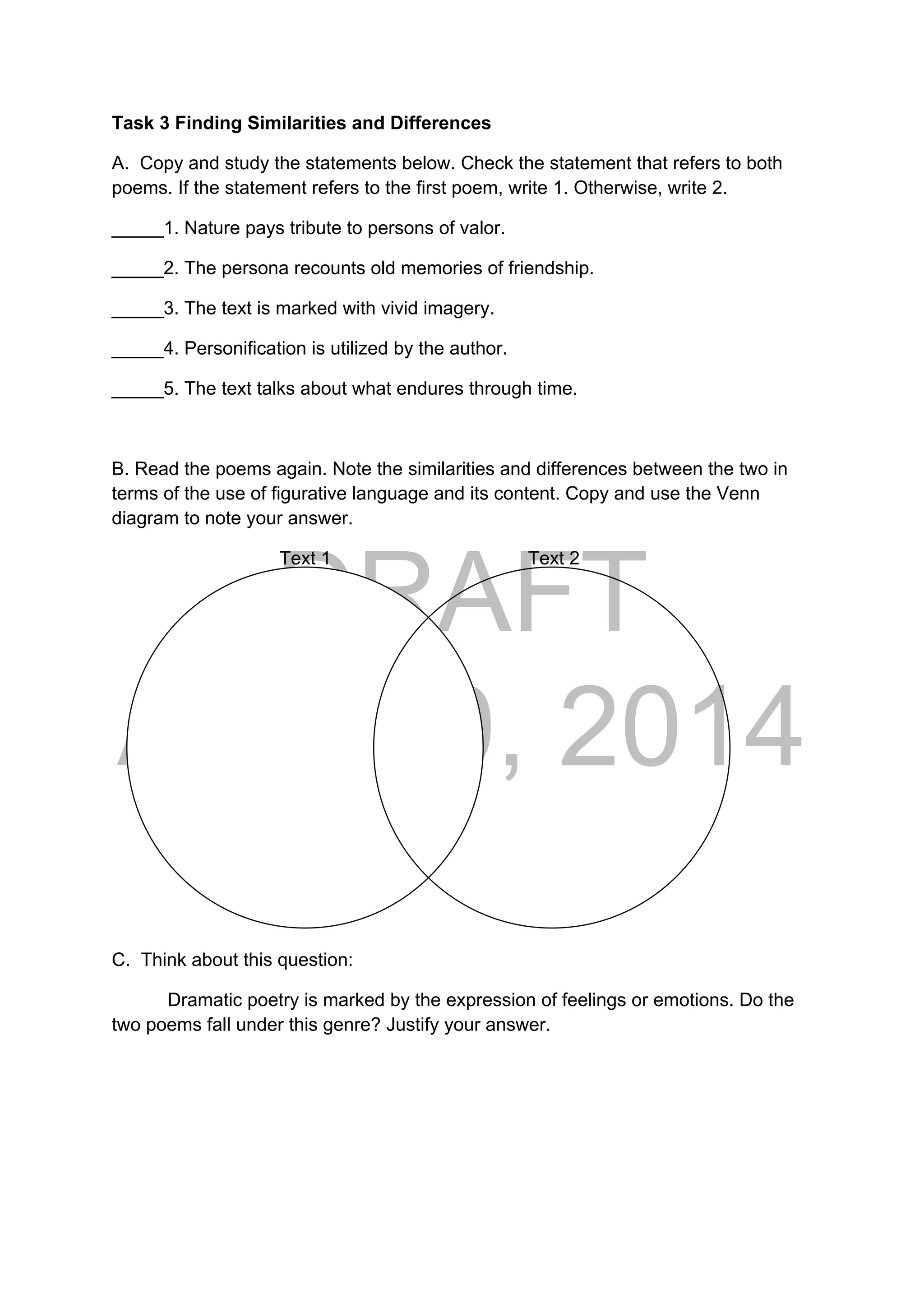 DRAFT
April 10, 2014
Task 3 Finding Similarities and Differences
A. Copy and study the statements below. Check the statement that refers to both
poems. If the statement refers to the first poem, write 1. Otherwise, write 2.
_____1. Nature pays tribute to persons of valor.
_____2. The persona recounts old memories of friendship.
_____3. The text is marked with vivid imagery.
_____4. Personification is utilized by the author.
_____5. The text talks about what endures through time.
B. Read the poems again. Note the similarities and differences between the two in
terms of the use of figurative language and its content. Copy and use the Venn
diagram to note your answer.
Text 1 Text 2
C. Think about this question:
Dramatic poetry is marked by the expression of feelings or emotions. Do the
two poems fall under this genre? Justify your answer.
 