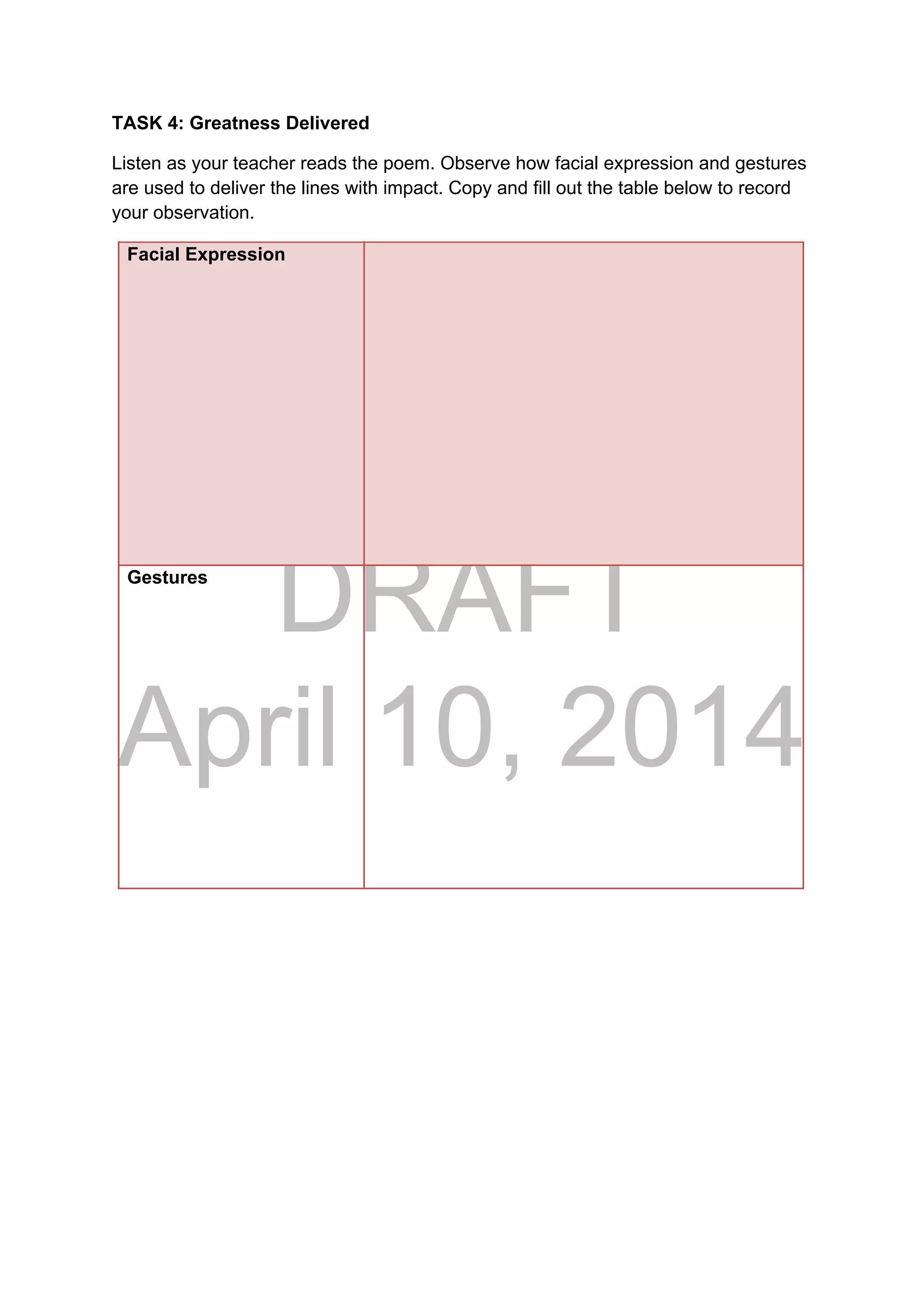 DRAFT
April 10, 2014
TASK 4: Greatness Delivered
Listen as your teacher reads the poem. Observe how facial expression and gestures
are used to deliver the lines with impact. Copy and fill out the table below to record
your observation.
Facial Expression
Gestures
 