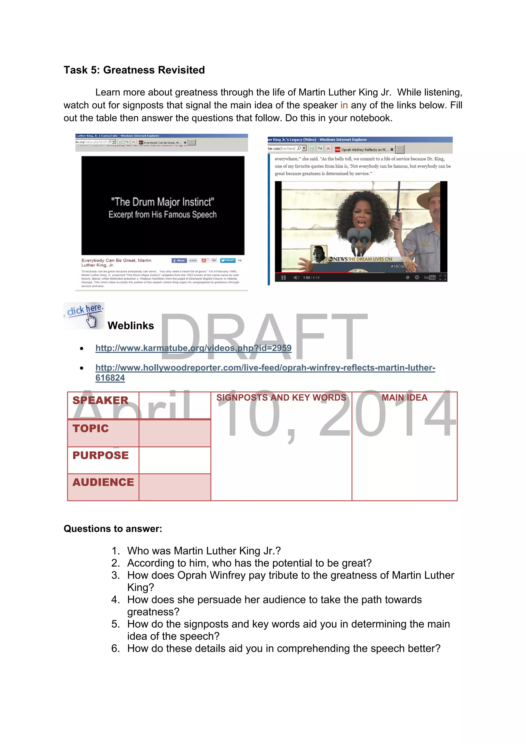 DRAFT
April 10, 2014
Task 5: Greatness Revisited
Learn more about greatness through the life of Martin Luther King Jr. While listening,
watch out for signposts that signal the main idea of the speaker in any of the links below. Fill
out the table then answer the questions that follow. Do this in your notebook.
Weblinks
 http://www.karmatube.org/videos.php?id=2959
 http://www.hollywoodreporter.com/live-feed/oprah-winfrey-reflects-martin-luther-
616824
SPEAKER SIGNPOSTS AND KEY WORDS MAIN IDEA
TOPIC
PURPOSE
AUDIENCE
Questions to answer:
1. Who was Martin Luther King Jr.?
2. According to him, who has the potential to be great?
3. How does Oprah Winfrey pay tribute to the greatness of Martin Luther
King?
4. How does she persuade her audience to take the path towards
greatness?
5. How do the signposts and key words aid you in determining the main
idea of the speech?
6. How do these details aid you in comprehending the speech better?
 