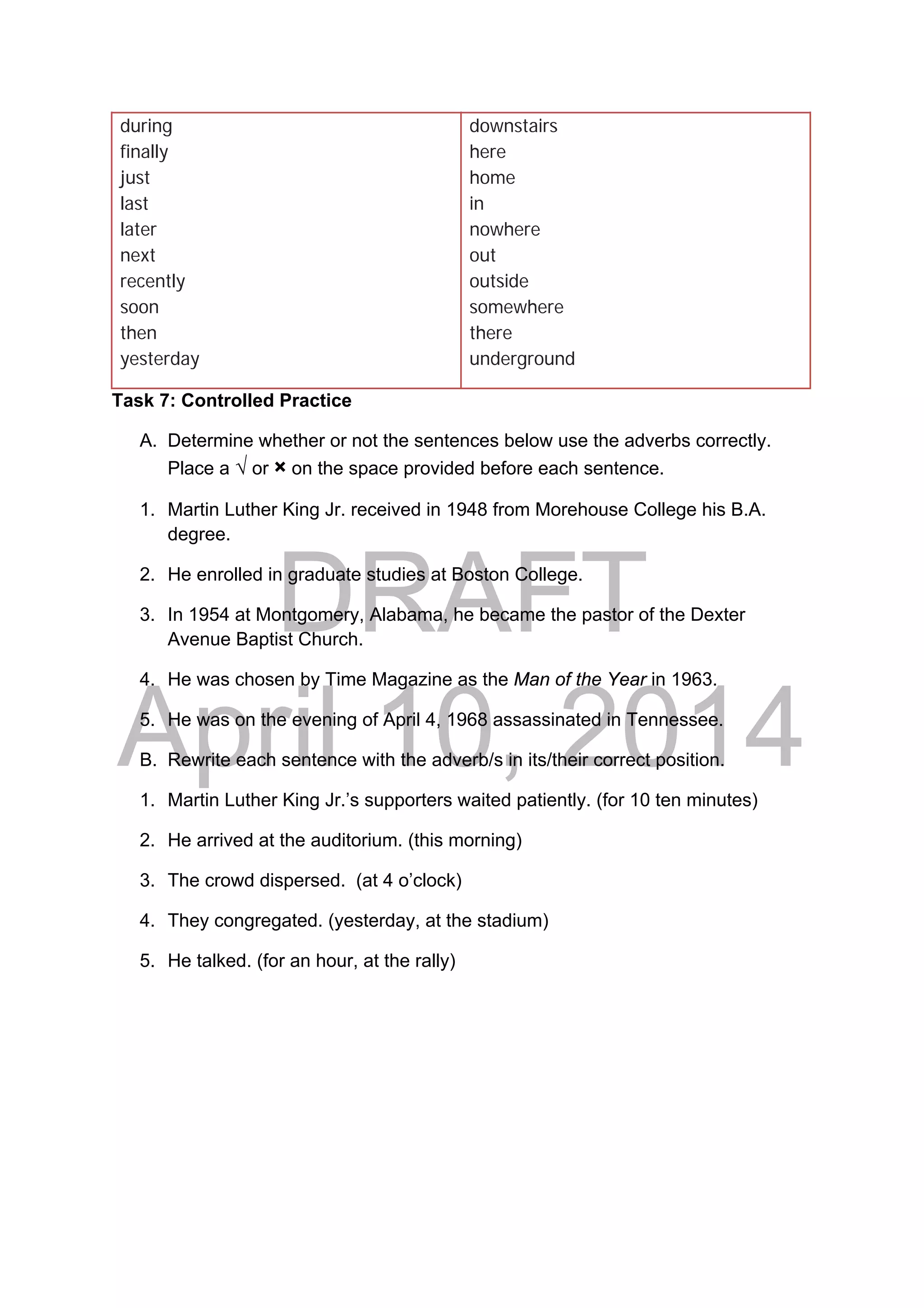 DRAFT
April 10, 2014
during
finally
just
last
later
next
recently
soon
then
yesterday
downstairs
here
home
in
nowhere
out
outside
somewhere
there
underground
Task 7: Controlled Practice
A. Determine whether or not the sentences below use the adverbs correctly.
Place a √ or × on the space provided before each sentence.
1. Martin Luther King Jr. received in 1948 from Morehouse College his B.A.
degree.
2. He enrolled in graduate studies at Boston College.
3. In 1954 at Montgomery, Alabama, he became the pastor of the Dexter
Avenue Baptist Church.
4. He was chosen by Time Magazine as the Man of the Year in 1963.
5. He was on the evening of April 4, 1968 assassinated in Tennessee.
B. Rewrite each sentence with the adverb/s in its/their correct position.
1. Martin Luther King Jr.’s supporters waited patiently. (for 10 ten minutes)
2. He arrived at the auditorium. (this morning)
3. The crowd dispersed. (at 4 o’clock)
4. They congregated. (yesterday, at the stadium)
5. He talked. (for an hour, at the rally)
 