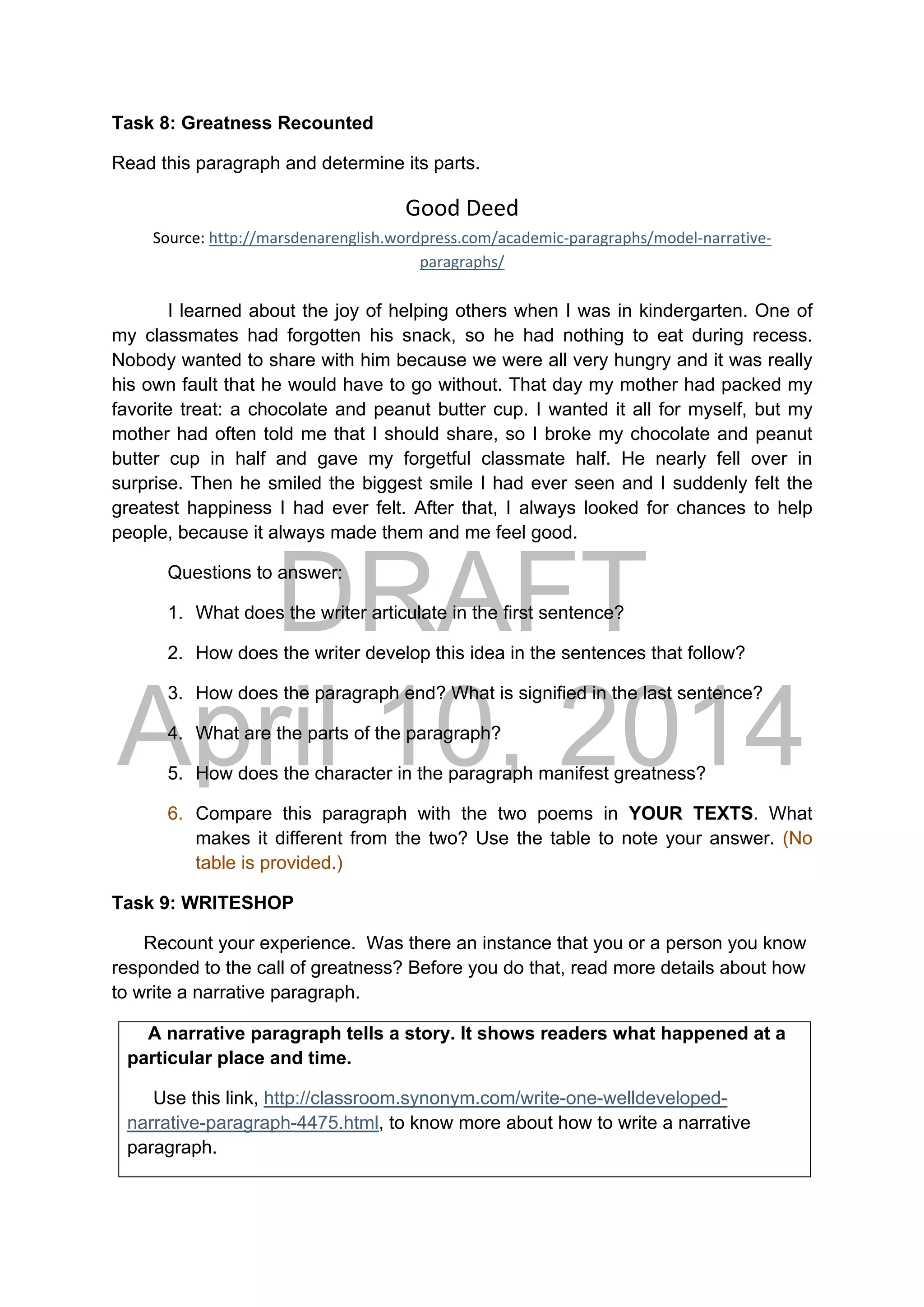 DRAFT
April 10, 2014
Task 8: Greatness Recounted
Read this paragraph and determine its parts.
Good Deed 
Source: http://marsdenarenglish.wordpress.com/academic‐paragraphs/model‐narrative‐
paragraphs/ 
I learned about the joy of helping others when I was in kindergarten. One of
my classmates had forgotten his snack, so he had nothing to eat during recess.
Nobody wanted to share with him because we were all very hungry and it was really
his own fault that he would have to go without. That day my mother had packed my
favorite treat: a chocolate and peanut butter cup. I wanted it all for myself, but my
mother had often told me that I should share, so I broke my chocolate and peanut
butter cup in half and gave my forgetful classmate half. He nearly fell over in
surprise. Then he smiled the biggest smile I had ever seen and I suddenly felt the
greatest happiness I had ever felt. After that, I always looked for chances to help
people, because it always made them and me feel good.
Questions to answer:
1. What does the writer articulate in the first sentence?
2. How does the writer develop this idea in the sentences that follow?
3. How does the paragraph end? What is signified in the last sentence?
4. What are the parts of the paragraph?
5. How does the character in the paragraph manifest greatness?
6. Compare this paragraph with the two poems in YOUR TEXTS. What
makes it different from the two? Use the table to note your answer. (No
table is provided.)
Task 9: WRITESHOP
Recount your experience. Was there an instance that you or a person you know
responded to the call of greatness? Before you do that, read more details about how
to write a narrative paragraph.
A narrative paragraph tells a story. It shows readers what happened at a
particular place and time.
Use this link, http://classroom.synonym.com/write-one-welldeveloped-
narrative-paragraph-4475.html, to know more about how to write a narrative
paragraph.
 