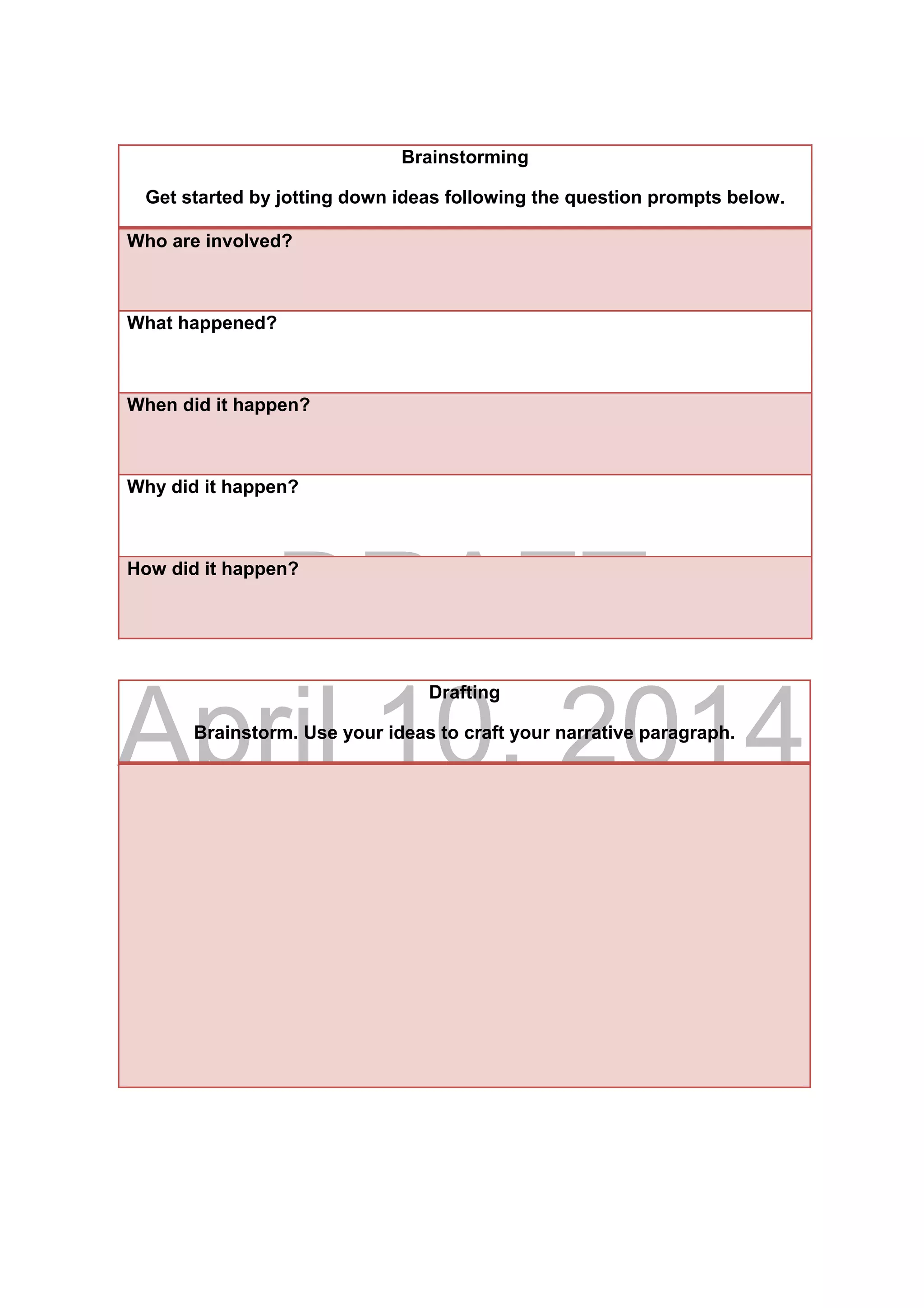 DRAFT
April 10, 2014
Drafting
Brainstorm. Use your ideas to craft your narrative paragraph.
Brainstorming
Get started by jotting down ideas following the question prompts below.
Who are involved?
What happened?
When did it happen?
Why did it happen?
How did it happen?
 