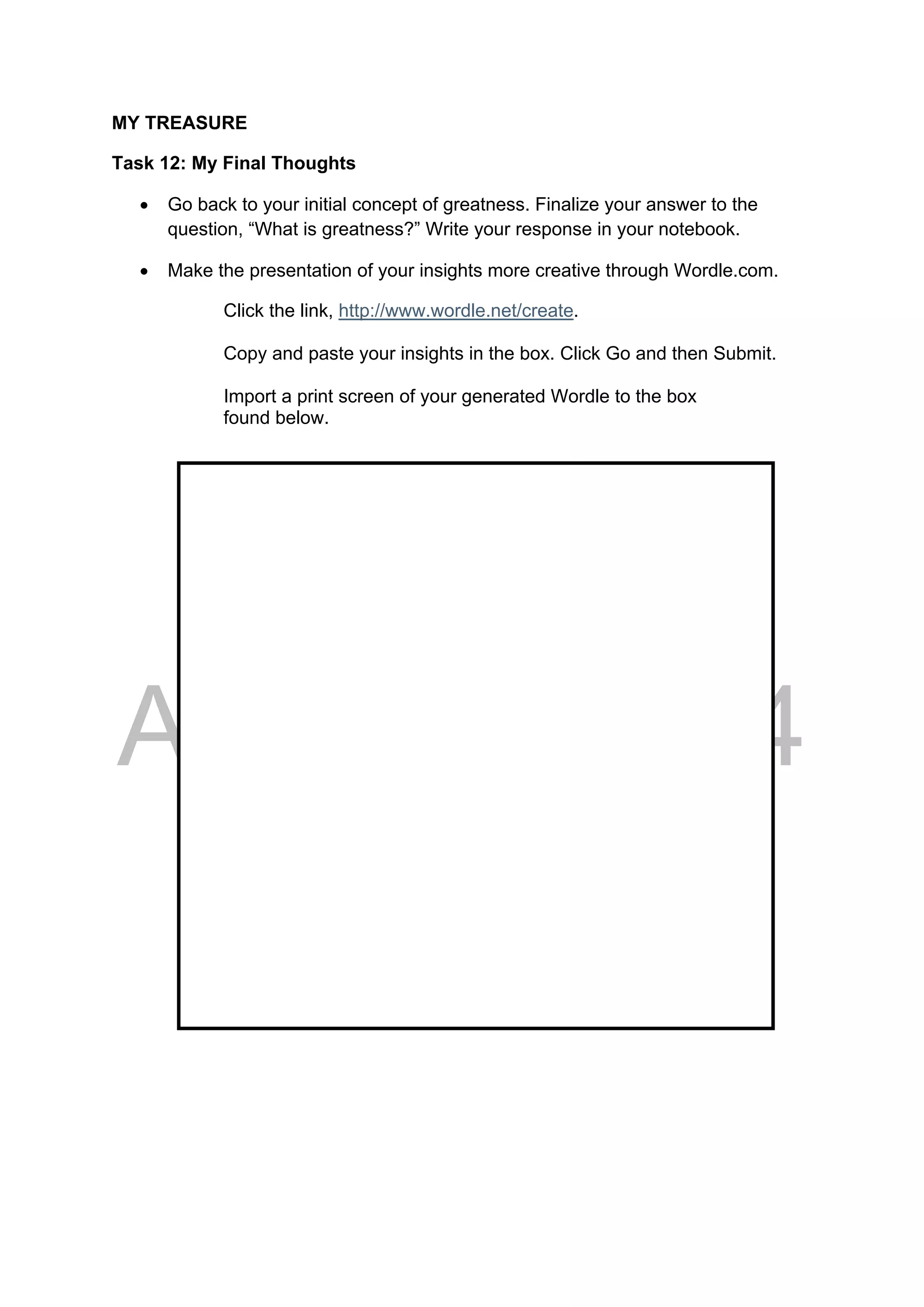 DRAFT
April 10, 2014
MY TREASURE
Task 12: My Final Thoughts
 Go back to your initial concept of greatness. Finalize your answer to the
question, “What is greatness?” Write your response in your notebook.
 Make the presentation of your insights more creative through Wordle.com.
Click the link, http://www.wordle.net/create.
Copy and paste your insights in the box. Click Go and then Submit.
Import a print screen of your generated Wordle to the box
found below.
 
 