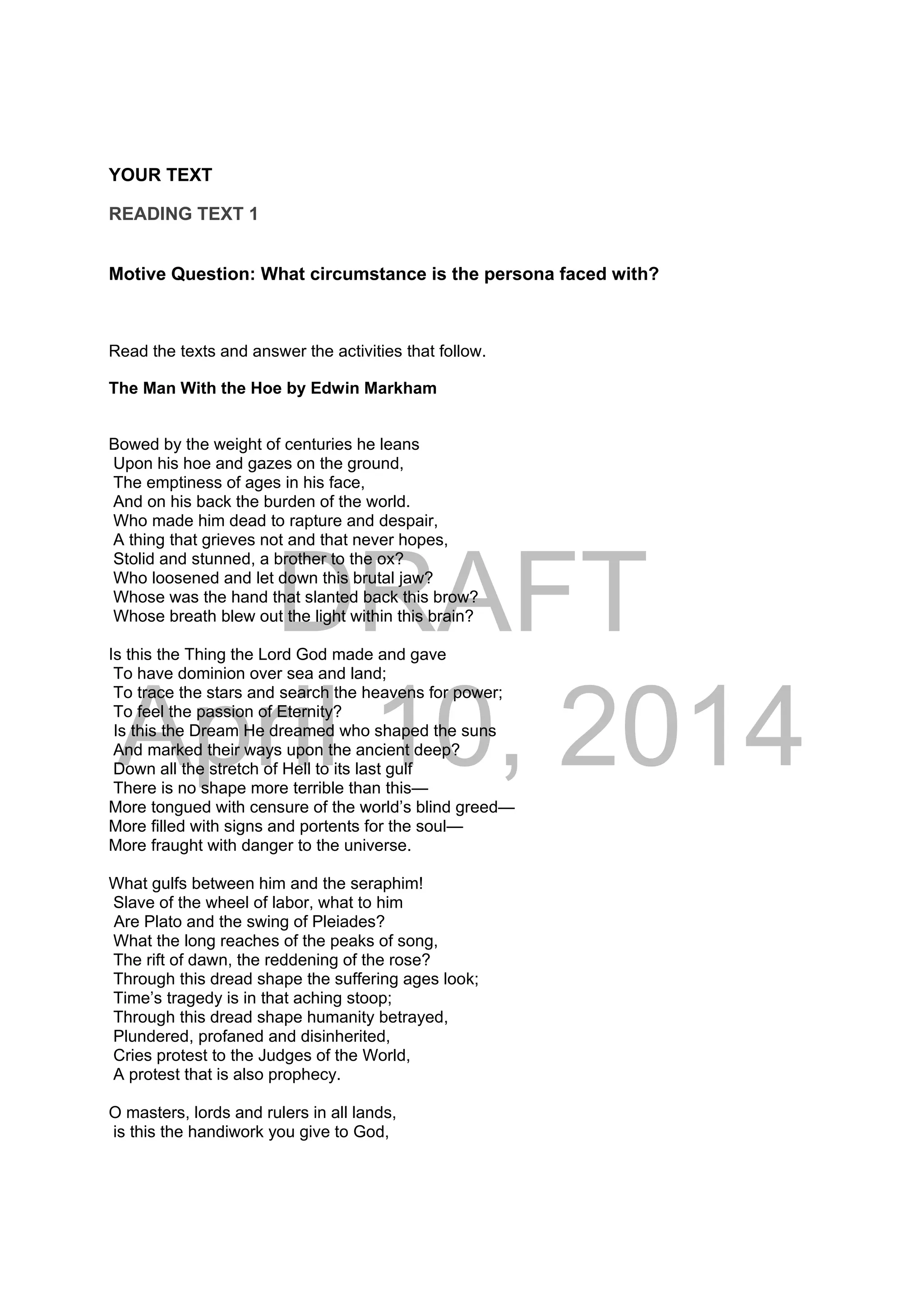 DRAFT
April 10, 2014
YOUR TEXT
READING TEXT 1
Motive Question: What circumstance is the persona faced with?
Read the texts and answer the activities that follow.
The Man With the Hoe by Edwin Markham
Bowed by the weight of centuries he leans
Upon his hoe and gazes on the ground,
The emptiness of ages in his face,
And on his back the burden of the world.
Who made him dead to rapture and despair,
A thing that grieves not and that never hopes,
Stolid and stunned, a brother to the ox?
Who loosened and let down this brutal jaw?
Whose was the hand that slanted back this brow?
Whose breath blew out the light within this brain?
Is this the Thing the Lord God made and gave
To have dominion over sea and land;
To trace the stars and search the heavens for power;
To feel the passion of Eternity?
Is this the Dream He dreamed who shaped the suns
And marked their ways upon the ancient deep?
Down all the stretch of Hell to its last gulf
There is no shape more terrible than this—
More tongued with censure of the world’s blind greed—
More filled with signs and portents for the soul—
More fraught with danger to the universe.
What gulfs between him and the seraphim!
Slave of the wheel of labor, what to him
Are Plato and the swing of Pleiades?
What the long reaches of the peaks of song,
The rift of dawn, the reddening of the rose?
Through this dread shape the suffering ages look;
Time’s tragedy is in that aching stoop;
Through this dread shape humanity betrayed,
Plundered, profaned and disinherited,
Cries protest to the Judges of the World,
A protest that is also prophecy.
O masters, lords and rulers in all lands,
is this the handiwork you give to God,
 